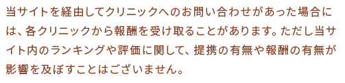 当サイトを経由してクリニックへのお問い合わせがあった場合には、各クリニックから報酬を受け取ることがあります。ただし当サイト内のランキングや評価に関して、提携の有無や報酬の有無が影響を及ぼすことはございません。